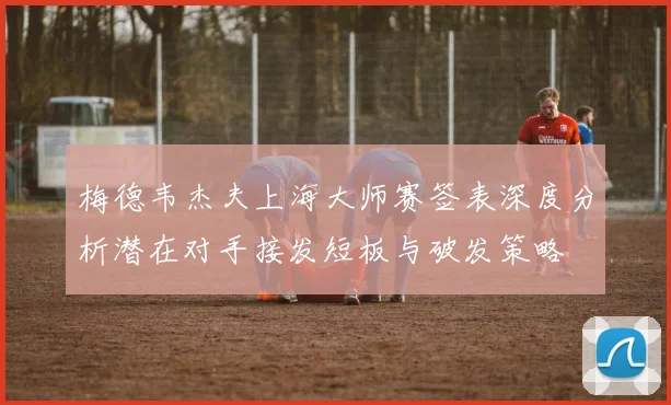 梅德韦杰夫上海大师赛签表深度分析潜在对手接发短板与破发策略