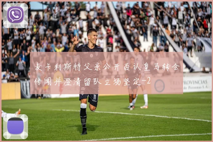 麦卡利斯特父亲公开否认皇马转会传闻并澄清留队立场坚定