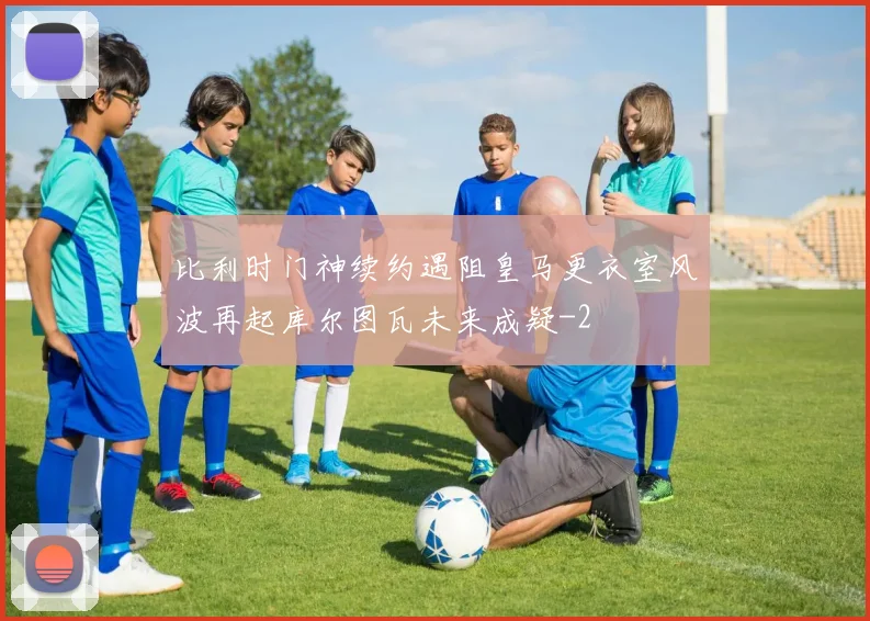 比利时门神续约遇阻皇马更衣室风波再起库尔图瓦未来成疑