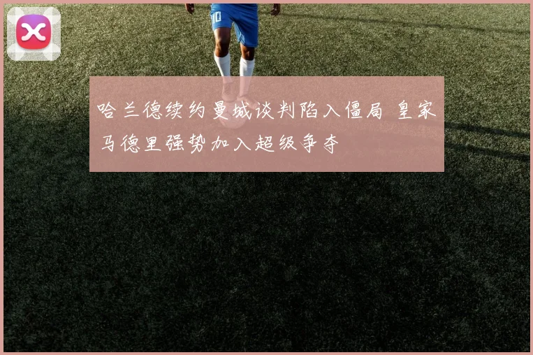 哈兰德续约曼城谈判陷入僵局 皇家马德里强势加入超级争夺