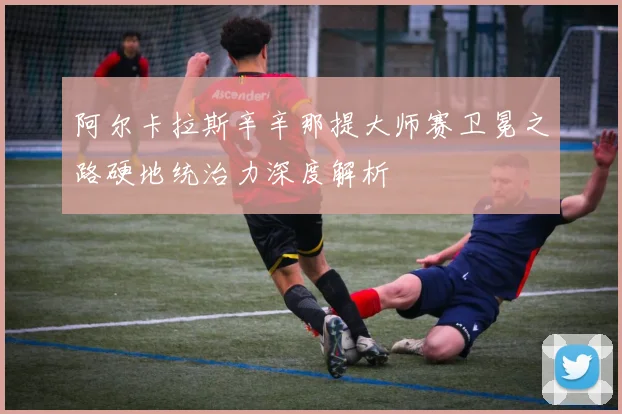 阿尔卡拉斯辛辛那提大师赛卫冕之路硬地统治力深度解析