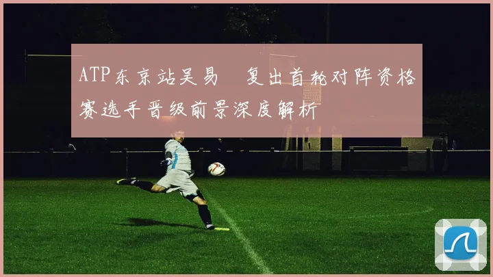ATP东京站吴易昺复出首轮对阵资格赛选手晋级前景深度解析