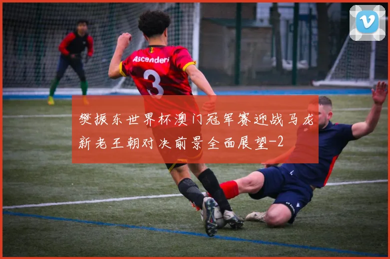 樊振东世界杯澳门冠军赛迎战马龙新老王朝对决前景全面展望